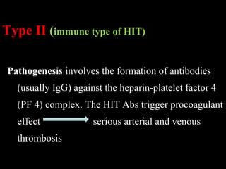 Type II (immune type of HIT)
Pathogenesis involves the formation of antibodies
(usually IgG) against the heparin-platelet factor 4
(PF 4) complex. The HIT Abs trigger procoagulant
effect serious arterial and venous
thrombosis
 