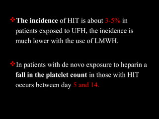 The incidence of HIT is about 3-5% in
patients exposed to UFH, the incidence is
much lower with the use of LMWH.
In patients with de novo exposure to heparin a
fall in the platelet count in those with HIT
occurs between day 5 and 14.
 