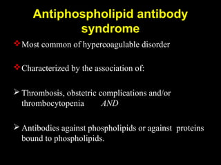 Antiphospholipid antibody
syndrome
Most common of hypercoagulable disorder
Characterized by the association of:
 Thrombosis, obstetric complications and/or
thrombocytopenia AND
 Antibodies against phospholipids or against proteins
bound to phospholipids.
 