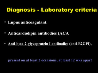 Diagnosis - Laboratory criteria
• Lupus anticoagulant,
• Anticardiolipin antibodies (ACA
• Anti-beta-2-glycoprotein I antibodies (anti-B2GPI),
present on at least 2 occasions, at least 12 wks apart
 