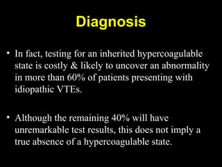 • In fact, testing for an inherited hypercoagulable
state is costly & likely to uncover an abnormality
in more than 60% of patients presenting with
idiopathic VTEs.
• Although the remaining 40% will have
unremarkable test results, this does not imply a
true absence of a hypercoagulable state.
Diagnosis
 