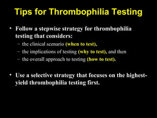 Tips for Thrombophilia Testing
• Follow a stepwise strategy for thrombophilia
testing that considers:
– the clinical scenario (when to test),
– the implications of testing (why to test), and then
– the overall approach to testing (how to test).
• Use a selective strategy that focuses on the highest-
yield thrombophilia testing first.
 