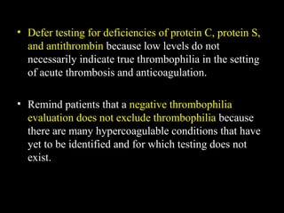 • Defer testing for deficiencies of protein C, protein S,
and antithrombin because low levels do not
necessarily indicate true thrombophilia in the setting
of acute thrombosis and anticoagulation.
• Remind patients that a negative thrombophilia
evaluation does not exclude thrombophilia because
there are many hypercoagulable conditions that have
yet to be identified and for which testing does not
exist.
 