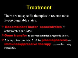 There are no specific therapies to reverse most
hypercoagulable states.
 Recombinant factor concentrates of
antithrombin and APC.
Gene transfer to correct a particular genetic defect.
Attempts to eliminate APA by plasmapheresis or
immunosuppressive therapy have not been very
successful.
Treatment
 