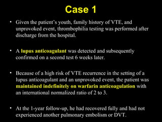 Case 1
• Given the patient’s youth, family history of VTE, and
unprovoked event, thrombophilia testing was performed after
discharge from the hospital.
• A lupus anticoagulant was detected and subsequently
confirmed on a second test 6 weeks later.
• Because of a high risk of VTE recurrence in the setting of a
lupus anticoagulant and an unprovoked event, the patient was
maintained indefinitely on warfarin anticoagulation with
an international normalized ratio of 2 to 3.
• At the 1-year follow-up, he had recovered fully and had not
experienced another pulmonary embolism or DVT.
 
