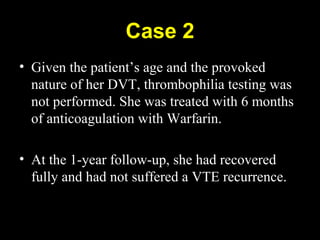 Case 2
• Given the patient’s age and the provoked
nature of her DVT, thrombophilia testing was
not performed. She was treated with 6 months
of anticoagulation with Warfarin.
• At the 1-year follow-up, she had recovered
fully and had not suffered a VTE recurrence.
 