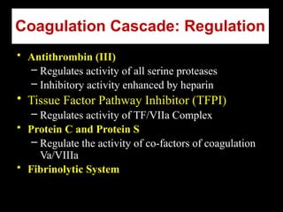 Coagulation Cascade: Regulation
• Antithrombin (III)
– Regulates activity of all serine proteases
– Inhibitory activity enhanced by heparin
• Tissue Factor Pathway Inhibitor (TFPI)
– Regulates activity of TF/VIIa Complex
• Protein C and Protein S
– Regulate the activity of co-factors of coagulation
Va/VIIIa
• Fibrinolytic System
 