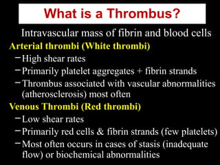 What is a Thrombus?
Intravascular mass of fibrin and blood cells
Arterial thrombi (White thrombi)
–High shear rates
–Primarily platelet aggregates + fibrin strands
–Thrombus associated with vascular abnormalities
(atherosclerosis) most often
Venous Thrombi (Red thrombi)
–Low shear rates
–Primarily red cells & fibrin strands (few platelets)
–Most often occurs in cases of stasis (inadequate
flow) or biochemical abnormalities
 
