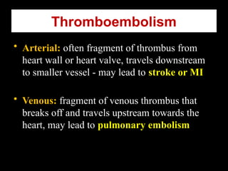 Thromboembolism
• Arterial: often fragment of thrombus from
heart wall or heart valve, travels downstream
to smaller vessel - may lead to stroke or MI
• Venous: fragment of venous thrombus that
breaks off and travels upstream towards the
heart, may lead to pulmonary embolism
 