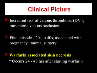Clinical Picture
 Increased risk of venous thrombosis (DVT,
mesenteric venous occlusion.
 First episode - 20s to 40s, associated with
pregnancy, trauma, surgery
 Warfarin associated skin necrosis
–Occurs 24 - 48 hrs after starting warfarin
 
