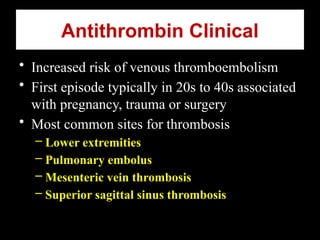 Antithrombin Clinical
• Increased risk of venous thromboembolism
• First episode typically in 20s to 40s associated
with pregnancy, trauma or surgery
• Most common sites for thrombosis
– Lower extremities
– Pulmonary embolus
– Mesenteric vein thrombosis
– Superior sagittal sinus thrombosis
 