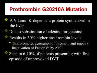 Prothrombin G20210A Mutation
 A Vitamin K-dependent protein synthesized in
the liver
 Due to substitution of adenine for guanine
 Results in 30% higher prothrombin levels
 This promotes generation of thrombin and impairs
inactivation of Factor Va by APC
 Seen in 6-10% of patients presenting with first
episode of unprovoked DVT
 