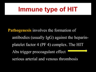 Immune type of HIT
Pathogenesis involves the formation of
antibodies (usually IgG) against the heparin-
platelet factor 4 (PF 4) complex. The HIT
Abs trigger procoagulant effect
serious arterial and venous thrombosis
 