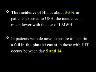  The incidence of HIT is about 3-5% in
patients exposed to UFH, the incidence is
much lower with the use of LMWH.
 In patients with de novo exposure to heparin
a fall in the platelet count in those with HIT
occurs between day 5 and 14.
 