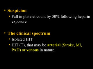 • Suspicion
• Fall in platelet count by 50% following heparin
exposure
• The clinical spectrum
• Isolated HIT
• HIT (T), that may be arterial (Stroke, MI,
PAD) or venous in nature.
 