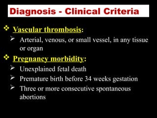 Diagnosis - Clinical Criteria
 Vascular thrombosis:
 Arterial, venous, or small vessel, in any tissue
or organ
 Pregnancy morbidity:
 Unexplained fetal death
 Premature birth before 34 weeks gestation
 Three or more consecutive spontaneous
abortions
 