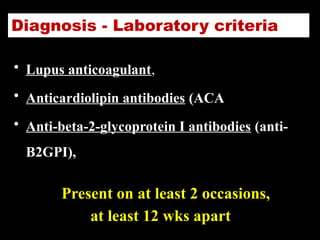 Diagnosis - Laboratory criteria
• Lupus anticoagulant,
• Anticardiolipin antibodies (ACA
• Anti-beta-2-glycoprotein I antibodies (anti-
B2GPI),
Present on at least 2 occasions,
at least 12 wks apart
 