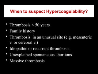When to suspect Hypercoagulability?
• Thrombosis < 50 years
• Family history
• Thrombosis in an unusual site (e.g. mesenteric
v. or cerebral v.)
• Idiopathic or recurrent thrombosis
• Unexplained spontaneous abortions
• Massive thrombosis
 