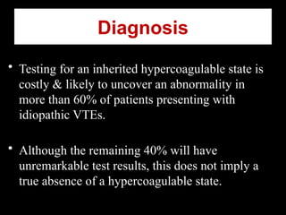 • Testing for an inherited hypercoagulable state is
costly & likely to uncover an abnormality in
more than 60% of patients presenting with
idiopathic VTEs.
• Although the remaining 40% will have
unremarkable test results, this does not imply a
true absence of a hypercoagulable state.
Diagnosis
 