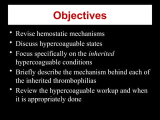 Objectives
• Revise hemostatic mechanisms
• Discuss hypercoaguable states
• Focus specifically on the inherited
hypercoaguable conditions
• Briefly describe the mechanism behind each of
the inherited thrombophilias
• Review the hypercoaguable workup and when
it is appropriately done
 
