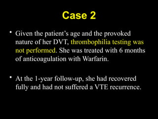 Case 2
• Given the patient’s age and the provoked
nature of her DVT, thrombophilia testing was
not performed. She was treated with 6 months
of anticoagulation with Warfarin.
• At the 1-year follow-up, she had recovered
fully and had not suffered a VTE recurrence.
 