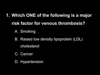 1. Which ONE of the following is a major
risk factor for venous thrombosis?
A. Smoking
B. Raised low density lipoprotein (LDL)
cholesterol
C. Cancer
D. Hypertension
 