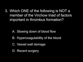 3. Which ONE of the following is NOT a
member of the Virchow triad of factors
important in thrombus formation?
A. Slowing down of blood flow
B. Hypercoagulability of the blood
C. Vessel wall damage
D. Recent surgery
 