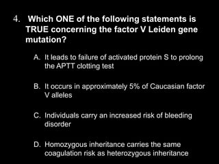 4. Which ONE of the following statements is
TRUE concerning the factor V Leiden gene
mutation?
A. It leads to failure of activated protein S to prolong
the APTT clotting test
B. It occurs in approximately 5% of Caucasian factor
V alleles
C. Individuals carry an increased risk of bleeding
disorder
D. Homozygous inheritance carries the same
coagulation risk as heterozygous inheritance
 