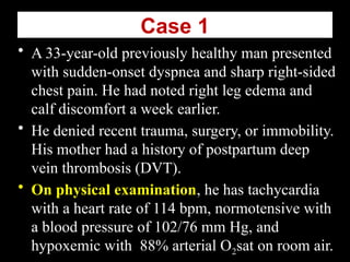 Case 1
• A 33-year-old previously healthy man presented
with sudden-onset dyspnea and sharp right-sided
chest pain. He had noted right leg edema and
calf discomfort a week earlier.
• He denied recent trauma, surgery, or immobility.
His mother had a history of postpartum deep
vein thrombosis (DVT).
• On physical examination, he has tachycardia
with a heart rate of 114 bpm, normotensive with
a blood pressure of 102/76 mm Hg, and
hypoxemic with 88% arterial O2sat on room air.
 