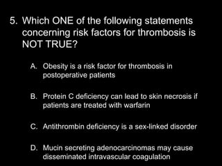 5. Which ONE of the following statements
concerning risk factors for thrombosis is
NOT TRUE?
A. Obesity is a risk factor for thrombosis in
postoperative patients
B. Protein C deficiency can lead to skin necrosis if
patients are treated with warfarin
C. Antithrombin deficiency is a sex-linked disorder
D. Mucin secreting adenocarcinomas may cause
disseminated intravascular coagulation
 
