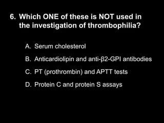 6. Which ONE of these is NOT used in
the investigation of thrombophilia?
A. Serum cholesterol
B. Anticardiolipin and anti-β2-GPI antibodies
C. PT (prothrombin) and APTT tests
D. Protein C and protein S assays
 