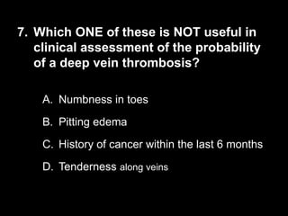 7. Which ONE of these is NOT useful in
clinical assessment of the probability
of a deep vein thrombosis?
A. Numbness in toes
B. Pitting edema
C. History of cancer within the last 6 months
D. Tenderness along veins
 