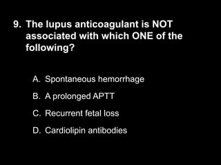 9. The lupus anticoagulant is NOT
associated with which ONE of the
following?
A. Spontaneous hemorrhage
B. A prolonged APTT
C. Recurrent fetal loss
D. Cardiolipin antibodies
 