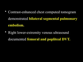• Contrast-enhanced chest computed tomogram
demonstrated bilateral segmental pulmonary
embolism.
• Right lower-extremity venous ultrasound
documented femoral and popliteal DVT.
 