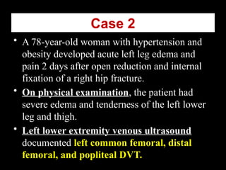 Case 2
• A 78-year-old woman with hypertension and
obesity developed acute left leg edema and
pain 2 days after open reduction and internal
fixation of a right hip fracture.
• On physical examination, the patient had
severe edema and tenderness of the left lower
leg and thigh.
• Left lower extremity venous ultrasound
documented left common femoral, distal
femoral, and popliteal DVT.
 