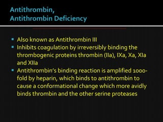  Also known as Antithrombin III
 Inhibits coagulation by irreversibly binding the
thrombogenic proteins thrombin (IIa), IXa, Xa, XIa
and XIIa
 Antithrombin’s binding reaction is amplified 1000-
fold by heparin, which binds to antithrombin to
cause a conformational change which more avidly
binds thrombin and the other serine proteases
 