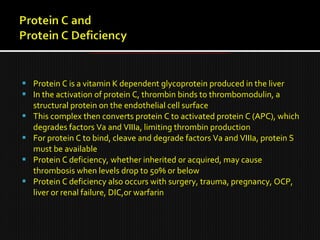  Protein C is a vitamin K dependent glycoprotein produced in the liver
 In the activation of protein C, thrombin binds to thrombomodulin, a
structural protein on the endothelial cell surface
 This complex then converts protein C to activated protein C (APC), which
degrades factors Va and VIIIa, limiting thrombin production
 For protein C to bind, cleave and degrade factors Va and VIIIa, protein S
must be available
 Protein C deficiency, whether inherited or acquired, may cause
thrombosis when levels drop to 50% or below
 Protein C deficiency also occurs with surgery, trauma, pregnancy, OCP,
liver or renal failure, DIC,or warfarin
 
