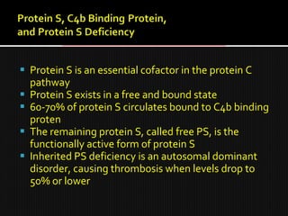  Protein S is an essential cofactor in the protein C
pathway
 Protein S exists in a free and bound state
 60-70% of protein S circulates bound to C4b binding
proten
 The remaining protein S, called free PS, is the
functionally active form of protein S
 Inherited PS deficiency is an autosomal dominant
disorder, causing thrombosis when levels drop to
50% or lower
 