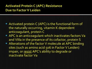  Activated protein C (APC) is the functional form of
the naturally occurring, vitamin K dependent
anticoagulant, protein C
 APC is an anticoagulant which inactivates factors Va
and VIIIa in the presence of its cofactor, protein S
 Alterations of the factor V molecule at APC binding
sites (such as amino acid 506 in Factor V Leiden)
impair, or resist APC’s ability to degrade or
inactivate factor Va
 