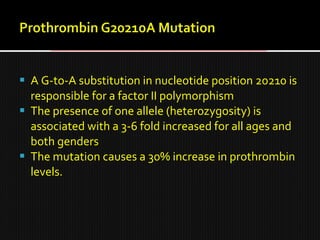  A G-to-A substitution in nucleotide position 20210 is
responsible for a factor II polymorphism
 The presence of one allele (heterozygosity) is
associated with a 3-6 fold increased for all ages and
both genders
 The mutation causes a 30% increase in prothrombin
levels.
 
