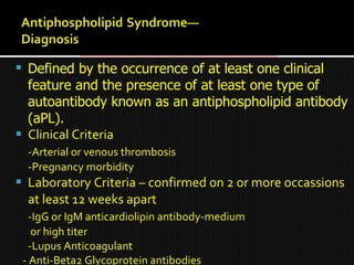  Defined by the occurrence of at least one clinical
feature and the presence of at least one type of
autoantibody known as an antiphospholipid antibody
(aPL).
 Clinical Criteria
-Arterial or venous thrombosis
-Pregnancy morbidity
 Laboratory Criteria – confirmed on 2 or more occassions
at least 12 weeks apart
-IgG or IgM anticardiolipin antibody-medium
or high titer
-Lupus Anticoagulant
- Anti-Beta2 Glycoprotein antibodies
 
