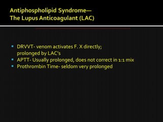  DRVVT- venom activates F. X directly;
prolonged by LAC’s
 APTT- Usually prolonged, does not correct in 1:1 mix
 Prothrombin Time- seldom very prolonged
 