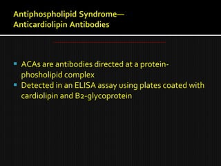  ACAs are antibodies directed at a protein-
phosholipid complex
 Detected in an ELISA assay using plates coated with
cardiolipin and B2-glycoprotein
 