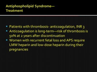 Patients with thrombosis- anticoagulation, INR 3
 Anticoagulation is long-term—risk of thrombosis is
50% at 2 years after discontinuation
 Women with recurrent fetal loss and APS require
LMW heparin and low-dose heparin during their
pregnancies
 