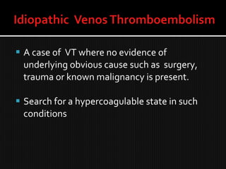  A case of VT where no evidence of
underlying obvious cause such as surgery,
trauma or known malignancy is present.
 Search for a hypercoagulable state in such
conditions
 