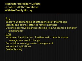 Pro
Improve understanding of pathogenesis of thrombosis
Identify and counsel affected family members
Obviate expensive diagnostic testing (e.g. CT scans) looking for
a malignancy
Con
Infrequent identification of patients with defects whose
management would change
Potential for overaggressive management
Insurance implications
Cost of testing
 