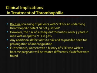  Routine screening of patients with VTE for an underlying
thrombophilic defect “is not justified”
 However, the risk of subsequent thrombosis over 5 years in
men with idiopathic VTE is 30%
 Any additional defect adds to risk and to possible need for
prolongation of anticoagulation
 Furthermore, women with a history of VTE who wish to
become pregnant will be treated differently if a defect were
found
 