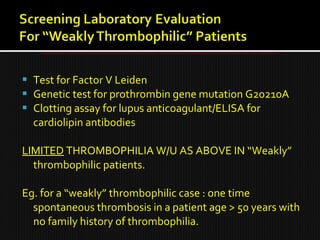  Test for Factor V Leiden
 Genetic test for prothrombin gene mutation G20210A
 Clotting assay for lupus anticoagulant/ELISA for
cardiolipin antibodies
LIMITED THROMBOPHILIA W/U AS ABOVE IN “Weakly”
thrombophilic patients.
Eg. for a “weakly” thrombophilic case : one time
spontaneous thrombosis in a patient age > 50 years with
no family history of thrombophilia.
 