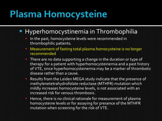  Hyperhomocystinemia in Thrombophilia
 In the past, homocysteine levels were recommended in
thrombophilic patients.
 Measurement of fasting total plasma homocysteine is no longer
recommended
 There are no data supporting a change in the duration or type of
therapy for a patient with hyperhomocysteinemia and a past history
of VTE, since hyperhomocysteinemia may be a marker of thrombotic
disease rather than a cause.
 Results from the Leiden MEGA study indicate that the presence of
methylenetetrahydrofolate reductase (MTHFR) mutation which
mildly increases homocysteine levels, is not associated with an
increased risk for venous thrombosis.
 Hence, there is no clinical rationale for measurement of plasma
homocysteine levels or for assaying for presence of the MTHFR
mutation when screening for the risk of VTE.
 