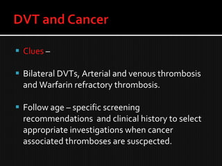  Clues –
 Bilateral DVTs, Arterial and venous thrombosis
and Warfarin refractory thrombosis.
 Follow age – specific screening
recommendations and clinical history to select
appropriate investigations when cancer
associated thromboses are suscpected.
 